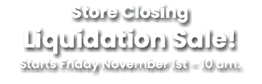 Store Closing Liquidation Sale! Starts Friday November 1st - 10 am.